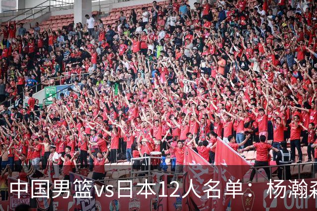 中国男篮vs日本12人名单：杨瀚森领衔主力阵容PK渡边雄太霍金森