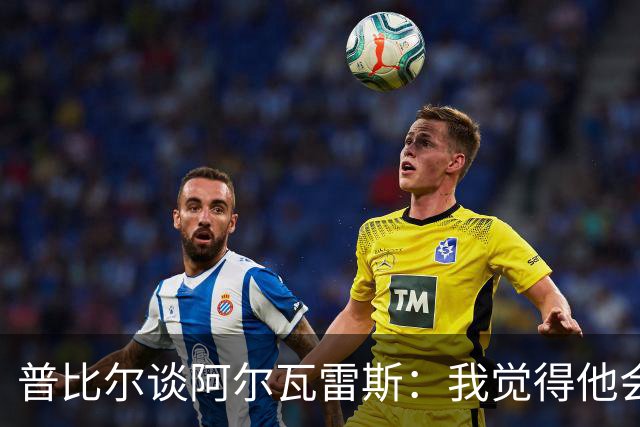 普比尔谈阿尔瓦雷斯：我觉得他会走，如果不开心留下也很难踢好