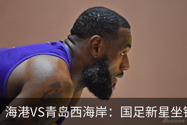 海港VS青岛西海岸：国足新星坐镇后防，5大外援领衔，刘祝润出击