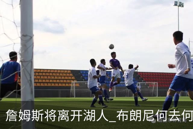 詹姆斯将离开湖人 布朗尼何去何从？后者合同小湖人继续培养不亏